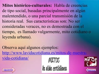 Mitos histórico-culturales: Habla de creencias
de tipo social, basadas principalmente en algún
malentendido, o una parcial transmisión de la
historia real. Sus características son: No ser
consideradas veraces, no es demostrada con el
tiempo, es llamado vulgarmente, mito cotidiano o
leyenda urbana).
Observa aquí algunos ejemplos:
http://www.lavidacotidiana.es/mitos-de-nuestra-
vida-cotidiana/
 