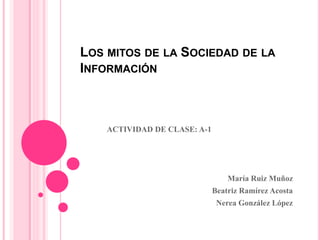 LOS MITOS DE LA SOCIEDAD DE LA
INFORMACIÓN
ACTIVIDAD DE CLASE: A-1
María Ruiz Muñoz
Beatriz Ramírez Acosta
Nerea González López
 