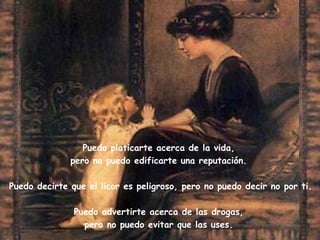 Puedo platicarte acerca de la vida,  pero no puedo edificarte una reputación.  Puedo decirte que el licor es peligroso, pero no puedo decir no por ti. Puedo advertirte acerca de las drogas,  pero no puedo evitar que las uses.  