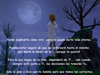 Puedo explicarte cómo vivir, pero no puedo darte vida eterna.    Puedes estar seguro de que me esforzaré hasta el máximo  por darte lo mejor de mi... porque te quiero!!  Pero lo que hagas de tu vida, dependerá de Tí... aún cuando  siempre esté junto a Ti, las decisiones las tomarás Tu. Solo le pido a Dios que te ilumine para que tomes las correctas. 