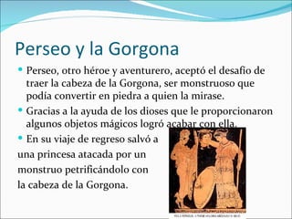 Perseo y la Gorgona
 Perseo, otro héroe y aventurero, aceptó el desafío de
  traer la cabeza de la Gorgona, ser monstruoso que
  podía convertir en piedra a quien la mirase.
 Gracias a la ayuda de los dioses que le proporcionaron
  algunos objetos mágicos logró acabar con ella.
 En su viaje de regreso salvó a
una princesa atacada por un
monstruo petrificándolo con
la cabeza de la Gorgona.
 