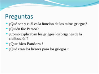 Preguntas
 ¿Qué son y cuál es la función de los mitos griegos?
 ¿Quién fue Perseo?
 ¿Cómo explicaban los griegos los orígenes de la
 civilización?
 ¿Qué hizo Pandora ?
 ¿Qué eran los héroes para los griegos ?
 