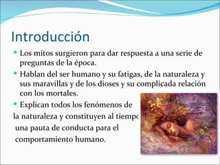 Introducción
 Los mitos surgieron para dar respuesta a una serie de
  preguntas de la época.
 Hablan del ser humano y su fatigas, de la naturaleza y
  sus maravillas y de los dioses y su complicada relación
  con los mortales.
 Explican todos los fenómenos de
la naturaleza y constituyen al tiempo
 una pauta de conducta para el
 comportamiento humano.
 