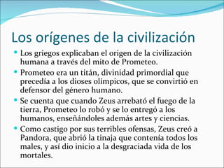 Los orígenes de la civilización
 Los griegos explicaban el origen de la civilización
  humana a través del mito de Prometeo.
 Prometeo era un titán, divinidad primordial que
  precedía a los dioses olímpicos, que se convirtió en
  defensor del género humano.
 Se cuenta que cuando Zeus arrebató el fuego de la
  tierra, Prometeo lo robó y se lo entregó a los
  humanos, enseñándoles además artes y ciencias.
 Como castigo por sus terribles ofensas, Zeus creó a
  Pandora, que abrió la tinaja que contenía todos los
  males, y así dio inicio a la desgraciada vida de los
  mortales.
 