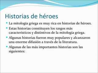 Historias de héroes
 La mitología griega es muy rica en historias de héroes.
 Estas historias constituyen los rasgos más
  característicos y distintivos de la mitología griega.
 Algunas historias fueron muy populares y alcanzaron
  una enorme difusión a través de la literatura.
 Algunas de las más importantes historias son las
  siguientes:
 