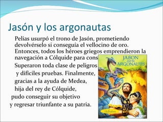 Jasón y los argonautas
  Pelias usurpó el trono de Jasón, prometiendo
  devolvérselo si conseguía el vellocino de oro.
  Entonces, todos los héroes griegos emprendieron la
  navegación a Cólquide para conseguirlo.
  Superaron toda clase de peligros
   y difíciles pruebas. Finalmente,
  gracias a la ayuda de Medea,
  hija del rey de Cólquide,
 pudo conseguir su objetivo
y regresar triunfante a su patria.
 
