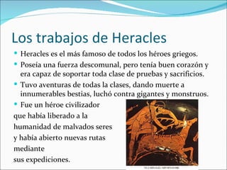 Los trabajos de Heracles
 Heracles es el más famoso de todos los héroes griegos.
 Poseía una fuerza descomunal, pero tenía buen corazón y
  era capaz de soportar toda clase de pruebas y sacrificios.
 Tuvo aventuras de todas la clases, dando muerte a
  innumerables bestias, luchó contra gigantes y monstruos.
 Fue un héroe civilizador
que había liberado a la
humanidad de malvados seres
y había abierto nuevas rutas
mediante
sus expediciones.
 