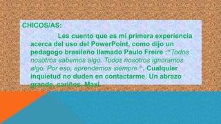 CHICOS/AS:
Les cuento que es mi primera experiencia
acerca del uso del PowerPoint, como dijo un
pedagogo brasileño llamado Paulo Freire :“Todos
nosotros sabemos algo. Todos nosotros ignoramos
algo. Por eso, aprendemos siempre “. Cualquier
inquietud no duden en contactarme. Un abrazo
grande, cariños, Maxi.
 