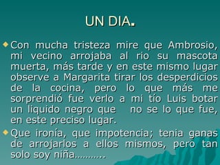 UN DIA . Con mucha tristeza mire que Ambrosio, mi vecino arrojaba al rio su mascota muerta, más tarde y en este mismo lugar observe a Margarita tirar los desperdicios de la cocina, pero lo que más me sorprendió fue verlo a mi tío Luis botar un liquido negro que  no se lo que fue, en este preciso lugar. Que ironía, que impotencia; tenia ganas de arrojarlos a ellos mismos, pero tan solo soy niña……….. 