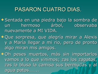 PASARON CUATRO DIAS.   Sentada en una piedra bajo la sombra de un hermoso árbol, observaba nuevamente a MI VIDA. Que sorpresa, que alegría mirar a Alexis y a María llegar a mi rio, pero de pronto algo miran mis amigos. Oh peses muertos, más sin importarlos vamos a lo que vinimos; zas los zapatos, zas la blusa la camisa sus bermudas y al agua patos……..  