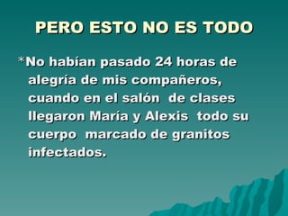 PERO ESTO NO ES TODO * No habían pasado 24 horas de alegría de mis compañeros, cuando en el salón  de clases llegaron María y Alexis  todo su cuerpo  marcado de granitos infectados.  