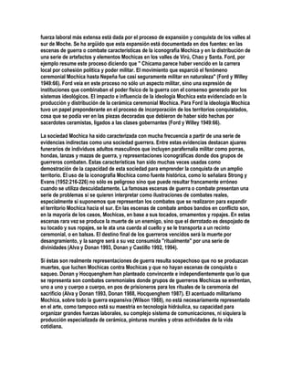 fuerza laboral más extensa está dada por el proceso de expansión y conquista de los valles al
sur de Moche. Se ha argüido que esta expansión está documentada en dos fuentes: en las
escenas de guerra o combate características de la iconografía Mochica y en la distribución de
una serie de artefactos y elementos Mochicas en los valles de Virú, Chao y Santa. Ford, por
ejemplo resume este proceso diciendo que " Chicama parece haber vencido en la carrera
local por cohesión política y poder militar. El movimiento que esparció el fenómeno
ceremonial Mochica hasta Nepeña fue casi seguramente militar en naturaleza" (Ford y Willey
1949:66). Ford veía en este proceso no sólo un aspecto militar, sino una expresión de
instituciones que combinaban el poder físico de la guerra con el consenso generado por los
sistemas ideológicos. El impacto e influencia de la ideología Mochica esta evidenciado en la
producción y distribución de la cerámica ceremonial Mochica. Para Ford la ideología Mochica
tuvo un papel preponderante en el proceso de incorporación de los territorios conquistados,
cosa que se podía ver en las piezas decoradas que debieron de haber sido hechas por
sacerdotes ceramistas, ligados a las clases gobernantes (Ford y Willey 1949:66).

La sociedad Mochica ha sido caracterizada con mucha frecuencia a partir de una serie de
evidencias indirectas como una sociedad guerrera. Entre estas evidencias destacan ajuares
funerarios de individuos adultos masculinos que incluyen parafernalia militar como porras,
hondas, lanzas y mazas de guerra, y representaciones iconográficas donde dos grupos de
guerreros combaten. Estas características han sido muchas veces usadas como
demostración de la capacidad de esta sociedad para emprender la conquista de un amplio
territorio. El uso de la iconografía Mochica como fuente histórica, como lo señalara Strong y
Evans (1952:216-226) no sólo es peligroso sino que puede resultar francamente erróneo
cuando se utiliza descuidadamente. La famosas escenas de guerra o combate presentan una
serie de problemas si se quieren interpretar como ilustraciones de combates reales,
especialmente si suponemos que representan los combates que se realizaron para expandir
el territorio Mochica hacia el sur. En las escenas de combate ambos bandos en conflicto son,
en la mayoría de los casos, Mochicas, en base a sus tocados, ornamentos y ropajes. En estas
escenas rara vez se produce la muerte de un enemigo, sino que el derrotado es despojado de
su tocado y sus ropajes, se le ata una cuerda al cuello y se le transporta a un recinto
ceremonial, o en balsas. El destino final de los guerreros vencidos será la muerte por
desangramiento, y la sangre será a su vez consumida "ritualmente" por una serie de
divinidades (Alva y Donan 1993, Donan y Castillo 1992, 1994).

Si éstas son realmente representaciones de guerra resulta sospechoso que no se produzcan
muertes, que luchen Mochicas contra Mochicas y que no hayan escenas de conquista o
saqueo. Donan y Hocquenghem han planteado convincente e independientemente que lo que
se representa son combates ceremoniales donde grupos de guerreros Mochicas se enfrentan,
uno a uno y cuerpo a cuerpo, en pos de prisioneros para los rituales de la ceremonia del
sacrificio (Alva y Donan 1993, Donan 1988, Hocquenghem 1987). El acentuado militarismo
Mochica, sobre todo la guerra expansiva (Wilson 1988), no está necesariamente representado
en el arte, como tampoco está su maestría en tecnología hidráulica, su capacidad para
organizar grandes fuerzas laborales, su complejo sistema de comunicaciones, ni siquiera la
producción especializada de cerámica, pinturas murales y otras actividades de la vida
cotidiana.
 