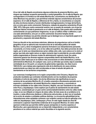 Al sur del valle de Nepeña encontramos algunas evidencias de presencia Mochica, pero
ninguna que implique ocupación permanente o control geopolítico. En el valle de Nepeña, que
correspondería a la frontera sur del estado Mochica-Sur, encontramos una distribución de
sitios Mochicas muy peculiar y que permitirían entender algunas características del proceso
expansivo. En el valle de Nepeña, a diferencia de Virú y Santa, no encontramos un conjunto
de sitios de diverso tamaño y función distribuidos homogéneamente a lo largo del territorio,
sino un único gran centro ceremonial, Pañamarca, rodeado de pequeños cementerios (Proulx
1968, 1973). Este gran centro ceremonial vendría a ser un puesto de avanzada, con el que los
Mochicas habrían iniciado la penetración en el valle de Nepeña. Este puesto está constituido,
contrariamente a lo que podríamos imaginarnos, no por un edificio militar o defensivo, o por
una sede administrativa, sino por un centro ceremonial. Encontrar templos donde
esperábamos fortalezas nos permite entender que la ideología tuvo un importante papel en la
penetración y expansión del estado Mochica.

Como se discutió en las secciones anteriores, debemos de preguntarnos cuál es el ámbito
geográfico al que se aplicaría esta reconstrucción de la naturaleza política del estado
Mochica. Lacro y otros investigadores pioneros formularon sus interpretaciones pensando,
nuevamente, en el área nuclear, y no en los valles de la periferia. Sus datos provenían de esta
región, por lo tanto sus interpretaciones serían válidas sólo a ella. Lacro estuvo en lo cierto al
pensar que toda esta región estuvo en algún momento bajo la autoridad de una sola entidad
política segmentada en diversos niveles de administración regional y local. De cuánta
autonomía gozaron las diversas regiones comprendidas dentro del estado Mochica, no lo
podremos saber hasta que no se realicen más excavaciones en sitios domésticos y centros
administrativos Mochicas. En cualquier caso, Lacro ya afirmaba que existía, bajo la autoridad
centralizada de un Cie quich, un conjunto de gobernantes regionales, los Alaec (Lacro
1945:22-23). Lacro dedujo esta organización sólo de la distribución de vasos retratos;
posteriormente sus ideas han sido corroboradas en base al estudio del patrón de
asentamiento en los territorios conquistados.

Las numerosas investigaciones en la región comprendida entre Chicama y Nepeña han
producido resultados que contrastan dramáticamente con los resultados de proyectos
realizados al norte de esta región. Una de las diferencias más significativas es que la
cerámica de los periodos Mochica III y IV, el estilo corporativo directamente asociado con la
expansión y consolidacion del estado Mochica-Sur respectivamente, y encontrado en
enormes cantidades en los valles entre Chicama y Nepeña, sea casi inexistente en los valles
entre Piura y Jequetepeque. Cómo explicar que el patrón de asentamiento de este estado
expansivo, caracterizado por un gran centro ceremonial/administrativo entre los valles medio
y bajo, no se vea reflejado en ninguno de estos valles. Se trata acaso de un problema en la
muestra, o estas diferencias obedecen a diferencias estructurales, es decir son el resultado
de la acción de estados o entidades políticas distintas. La circunscrita aplicabilidad de las
interpretaciones antes señaladas comienza a ser evidente cuando se trata de aplicarlas a los
valles de Jequetepeque, Zaña, Lambayeque y Piura. En esta región desde los años 60'
comenzaron a aparecer importantes evidencias de la ocupación Mochica. En estos valles
aparecen evidencias que permiten definir grupos semejantes en muchos aspectos al
Mochica-Sur, pero aparentemente con un desarrollo independiente y con características
peculiares en su cultura material que serán discutidas en la siguiente sección.
 