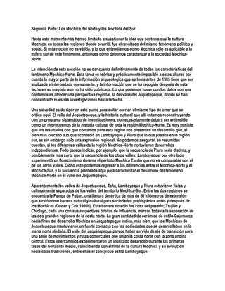 Segunda Parte: Los Mochica del Norte y los Mochica del Sur

Hasta este momento nos hemos limitado a cuestionar la idea que sostenía que la cultura
Mochica, en todas las regiones donde ocurrió, fue el resultado del mismo fenómeno político y
social. Si esta noción no es válida, y lo que entendíamos como Mochica sólo es aplicable a la
esfera sur de este fenómeno, entonces cómo debemos caracterizar a la sociedad Mochica-
Norte.

La intención de esta sección no es dar cuenta definitivamente de todas las características del
fenómeno Mochica-Norte. Esta tarea es teórica y prácticamente imposible a estas alturas por
cuanto la mayor parte de la información arqueológica que se tenía antes de 1985 tiene que ser
analizada e interpretada nuevamente, y la información que se ha recogido después de esta
fecha en su mayoría aun no ha sido publicada. Lo que podemos hacer con los datos con que
contamos es ofrecer una perspectiva regional, la del valle del Jequetepeque, donde se han
concentrado nuestras investigaciones hasta la fecha.

Una salvedad es de rigor en este punto para evitar caer en el mismo tipo de error que se
critica aquí. El valle del Jequetepeque, y la historia cultural que allí estamos reconstruyendo
con un programa sistemático de investigaciones, no necesariamente deberá ser entendido
como un microcosmos de la historia cultural de toda la región Mochica-Norte. Es muy posible
que los resultados con que contamos para esta región nos presenten un desarrollo que, si
bien más cercano a lo que aconteció en Lambayeque y Piura que lo que pasaba en la región
sur, es sin embargo sólo una expresión regional. No podemos asegurar, en resumidas
cuentas, si los diferentes valles de la región Mochica-Norte no tuvieron desarrollos
independientes. Todo parece indicar, por ejemplo, que la secuencia de Piura sería distinta, y
posiblemente más corta que la secuencia de los otros valles; Lambayeque, por otro lado
experimentó un florecimiento durante el período Mochica Tardío que no es comparable con el
de los otros valles. Dicho esto podemos regresar a las diferencias entre el Mochica-Norte y el
Mochica-Sur, y la secuencia planteada aquí para caracterizar el desarrollo del fenómeno
Mochica-Norte en el valle del Jequetepeque.

Aparentemente los valles de Jequetepeque, Zaña, Lambayeque y Piura estuvieron física y
culturalmente separados de los valles del territorio Mochica-Sur. Entre las dos regiones se
encuentra la Pampa de Paiján, una llanura desértica de más de 50 kilómetros de extensión
que sirvió como barrera natural y cultural para sociedades prehispánica antes y después de
los Mochicas (Donan y Cok 1986b). Esta barrera no sólo fue cosa del pasado; Trujillo y
Chiclayo, cada una con sus respectivas órbitas de influencia, marcan todavía la separación de
las dos grandes regiones de la costa norte. La gran cantidad de cerámica de estilo Cajamarca
hacia fines del desarrollo Mochica en Jequetepeque indica, más bien, que los Mochicas de
Jequetepeque mantuvieron un fuerte contacto con las sociedades que se desarrollaban en la
sierra norte aledaña. El valle del Jequetepeque parece haber servido de eje de transición para
una serie de movimientos y rutas comerciales que unían la costa norte con la zona andina
central. Estos intercambios experimentaron un inusitado desarrollo durante las primeras
fases del horizonte medio, coincidiendo con el final de la cultura Mochica y su evolución
hacia otras tradiciones, entre ellas el conspicuo estilo Lambayeque.
 