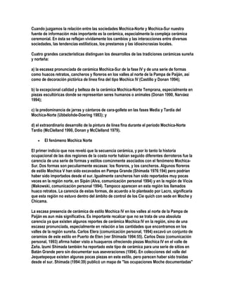 Cuando juzgamos la relación entre las sociedades Mochica-Norte y Mochica-Sur nuestra
fuente de información más importante es la cerámica, especialmente la compleja cerámica
ceremonial. En ésta se reflejan vívidamente los cambios y las interacciones entre diversas
sociedades, las tendencias estilísticas, los prestamos y las idiosincrasias locales.

Cuatro grandes características distinguen los desarrollos de las tradiciones cerámicas sureña
y norteña:

a) la escasez pronunciada de cerámica Mochica-Sur de la fase IV y de una serie de formas
como huacos retratos, cancheros y floreros en los valles al norte de la Pampa de Paiján, así
como de decoración pictórica de línea fina del tipo Mochica IV (Castillo y Donan 1994);

b) la excepcional calidad y belleza de la cerámica Mochica-Norte Temprana, especialmente en
piezas escultóricas donde se representan seres humanos o animales (Donan 1990, Narváez
1994);

c) la predominancia de jarras y cántaros de cara-gollete en las fases Media y Tardía del
Mochica-Norte (Ubbelohde-Doering 1983); y

d) el extraordinario desarrollo de la pintura de línea fina durante el período Mochica-Norte
Tardío (McClelland 1990, Donan y McClelland 1979).

   •   El fenómeno Mochica Norte

El primer indicio que nos reveló que la secuencia cerámica, y por lo tanto la historia
ocupacional de las dos regiones de la costa norte habían seguido diferentes derroteros fue la
carencia de una serie de formas y estilos comúnmente asociados con el fenómeno Mochica-
Sur. Dos formas son peculiarmente escasas: los floreros, y los cancheros. Algunos floreros
de estilo Mochica V han sido excavados en Pampa Grande (Shimada 1976:194) pero podrían
haber sido importados desde el sur. Igualmente cancheros han sido reportados muy pocas
veces en la región norte, en Sipán (Alva, comunicación personal 1994) y en la región de Vicús
(Makowski, comunicación personal 1994). Tampoco aparecen en esta región los llamados
huaco retratos. La carencia de estas formas, de acuerdo a lo planteado por Lacro, significaría
que esta región no estuvo dentro del ámbito de control de los Cie quich con sede en Moche y
Chicama.

La escasa presencia de cerámica de estilo Mochica IV en los valles al norte de la Pampa de
Paiján es aun más significativa. Es importante recalcar que no se trata de una absoluta
carencia ya que existen algunos reportes de cerámica Mochica IV en la región, sino de una
escasez pronunciada, especialmente en relación a las cantidades que encontramos en los
valles de la región sureña. Carlos Elera (comunicación personal, 1994) excavó un conjunto de
ceramios de este estilo en Puerto de Eten (ver Shimada 1994:55). Carlos Deza (comunicación
personal, 1993) afirma haber visto a huaqueros ofreciendo piezas Mochica IV en el valle de
Zaña. Izumi Shimada también ha reportado este tipo de cerámica para una serie de sitios en
Batán Grande pero sin documentar sus aseveraciones (1994). En colecciones del valle del
Jequetepeque existen algunas pocas piezas en este estilo, pero parecen haber sido traídas
desde el sur. Shimada (1994:39) publicó un mapa de "las ocupaciones Moche documentadas"
 