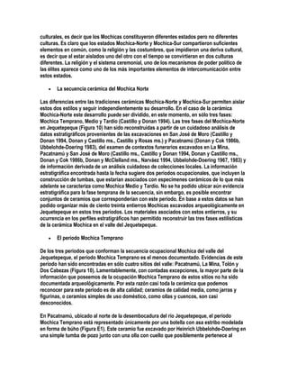 culturales, es decir que los Mochicas constituyeron diferentes estados pero no diferentes
culturas. Es claro que los estados Mochica-Norte y Mochica-Sur compartieron suficientes
elementos en común, como la religión y las costumbres, que impidieron una deriva cultural,
es decir que al estar aislados uno del otro con el tiempo se convirtieran en dos culturas
diferentes. La religión y el sistema ceremonial, uno de los mecanismos de poder político de
las élites aparece como uno de los más importantes elementos de intercomunicación entre
estos estados.

   •   La secuencia cerámica del Mochica Norte

Las diferencias entre las tradiciones cerámicas Mochica-Norte y Mochica-Sur permiten aislar
estos dos estilos y seguir independientemente su desarrollo. En el caso de la cerámica
Mochica-Norte este desarrollo puede ser dividido, en este momento, en sólo tres fases:
Mochica Temprano, Medio y Tardío (Castillo y Donan 1994). Las tres fases del Mochica-Norte
en Jequetepeque (Figura 10) han sido reconstruidas a partir de un cuidadoso análisis de
datos estratigráficos provenientes de las excavaciones en San José de Moro (Castillo y
Donan 1994, Donan y Castillo ms., Castillo y Rosas ms.) y Pacatnamú (Donan y Cok 1986b,
Ubbelohde-Doering 1983), del examen de contextos funerarios excavados en La Mina,
Pacatnamú y San José de Moro (Castillo ms., Castillo y Donan 1994, Donan y Castillo ms.,
Donan y Cok 1986b, Donan y McClelland ms., Narváez 1994, Ubbelohde-Doering 1967, 1983) y
de información derivada de un análisis cuidadoso de colecciones locales. La información
estratigráfica encontrada hasta la fecha sugiere dos períodos ocupacionales, que incluyen la
construcción de tumbas, que estarían asociados con especímenes cerámicos de lo que más
adelante se caracteriza como Mochica Medio y Tardío. No se ha podido ubicar aún evidencia
estratigráfica para la fase temprana de la secuencia, sin embargo, es posible encontrar
conjuntos de ceramios que corresponderían con este período. En base a estos datos se han
podido organizar más de ciento treinta entierros Mochicas excavados arqueológicamente en
Jequetepeque en estos tres períodos. Los materiales asociados con estos entierros, y su
ocurrencia en los perfiles estratigráficos han permitido reconstruir las tres fases estilísticas
de la cerámica Mochica en el valle del Jequetepeque.

   •   El período Mochica Temprano

De los tres períodos que conforman la secuencia ocupacional Mochica del valle del
Jequetepeque, el período Mochica Temprano es el menos documentado. Evidencias de este
período han sido encontradas en sólo cuatro sitios del valle: Pacatnamú, La Mina, Tolón y
Dos Cabezas (Figura 10). Lamentablemente, con contadas excepciones, la mayor parte de la
información que poseemos de la ocupación Mochica Temprano de estos sitios no ha sido
documentada arqueológicamente. Por esta razón casi toda la cerámica que podemos
reconocer para este período es de alta calidad; ceramios de calidad media, como jarras y
figurinas, o ceramios simples de uso doméstico, como ollas y cuencos, son casi
desconocidos.

En Pacatnamú, ubicado al norte de la desembocadura del río Jequetepeque, el período
Mochica Temprano está representado únicamente por una botella con asa estribo modelada
en forma de búho (Figura E1). Este ceramio fue excavado por Heinrich Ubbelohde-Doering en
una simple tumba de pozo junto con una olla con cuello que posiblemente pertenece al
 