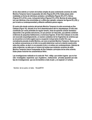 de los años setenta un numero de tumbas simples de pozo conteniendo ceramios de estilo
Mochica Temprano fueron huaqueadas del sitio (Figuras E8 a E16). Estas piezas están
modeladas en forma de individuos sentados o arrodillados (Figuras E8 a E11), felinos
(Figuras E12 a E14) y aves, incluyendo búhos (Figuras E15 y E16). Muchas de estas piezas
son casi idénticas a las encontradas en La Mina (por ejemplo, comparar las figuras E5 y E9), y
por lo tanto su contemporaneidad y afiliación estilística parece segura.

El cuarto sitio donde cerámica del período Mochica Temprano ha sido encontrada es Dos
Cabezas (Figura 10), ubicado al sur de la desembocadura del río Jequetepeque. El sitio está
constituido por varias pirámides de regular tamaño, áreas de aparente carácter doméstico
adyacentes a las grandes estructuras y lo que parecen ser basurales, que además contienen
evidencias de pequeñas habitaciones y numerosos fogones. Si bien Dos Cabezas no ha sido
aún excavado arqueológicamente, un examen cuidadoso de los fragmentos de cerámica que
se encuentran en el sitio sugiere que su ocupación incluye tanto el estilo Virú, que
normalmente precede al estilo Mochica, así como el período Mochica Temprano. Hasta que no
se realicen excavaciones en el sitio no se podrá determinar cual es la relación exacta entre
estos dos estilos, es decir si uno precede al otro o si ambos son contemporáneos. Además de
estas evidencias, se sabe que un número de tumbas que contenían ceramios de estilo
Mochica Temprano fueron huaqueadas de Dos Cabezas a principios de los años ochenta.
Estas piezas incluirían los característicos felino .

Las investigaciones realizada en la costa del Perú refleja que existen lugares que no han
sido investigados esperemos que el gobierno , instituciones privadas apuesten por este
tipo de investigaciones que son de beneficio a todo el país y en especial al turismo.



 Nombre de la cuenta en bebo RonaldR791
 