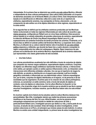 interpretadas. En la primera fase se determinó que existía una sola cultura Mochica, diferente
e independiente de otras culturas prehispánicas. Esta cultura había antecedido a la irrupción
de elementos asociados con el Horizonte Medio y la cultura Chimú. Esta interpretación estuvo
basada en la identificación en diferentes valles de la costa norte de un repertorio de
artefactos, especialmente ceramios, muy semejantes en forma y decoración, y de una
comparación de este estiloe con el de objetos obtenidos en otras regiones, especialmente en
la costa central.

En la segunda fase se definió que los artefactos cerámicos producidos por los Mochicas
habían evolucionado en todas las regiones influenciadas por esta cultura de acuerdo a una
misma secuencia, configurada por Rafael Lacro en cinco fases estilísticas. Esta secuencia
estuvo basada en un estudio sistemático de grandes colecciones de cerámica, especialmente
la colección del Museo de Chiclín (hoy Museo Arqueológico Rafael Lacro H.), y de
superposiciones de contextos funerarios de donde provenían los ceramios. Finalmente, en la
tercera fase se definió el carácter político del fenómeno Mochica. La expansión de la cultura
Mochica y la difusión de su cultura material habrían sido el resultado de una sola entidad
política expansiva y militarista, que durante las fases tres y cuatro alcanzó a conquistar la
región comprendida entre los valles de Lambayeque y Nepeña. Signo inequívoco de este
proceso era la distribución de la cerámica Mochica, especialmente de la cerámica elaborada
que representaba a las clases gobernantes de esta sociedad.

   •   Una Sola Cultura

Las culturas precolombinas usualmente han sido definidas a través de conjuntos de objetos
que comparten los mismos rasgos estilísticos, especialmente objetos cerámicos. Conjuntos
de objetos con diferentes rasgos estilísticos representan diversas culturas, e interacciones
entre estilos, por ejemplo cuando un estilos aparece influenciando a otro, se interpretan como
interacciones entre diferentes entidades culturales. Una vez que el repertorio de rasgos ha
sido definido, se estudia su distribución en el espacio para entender cuál fue el ámbito
geográfico controlado o influenciado por una determinada cultura. Culturas arqueológicas
son, por lo tanto, conjuntos de objetos distribuidos en el espacio, no de personas ni de las
sociedades que las organizaron. El primer paso en la creación de una cultura prehispánica,
entonces, es caracterizar un estilo cerámico, tanto a través del estudio de objetos en
contexto, como de objetos en colecciones. Con la cultura Mochica la situación no fue
diferente, y fue el peculiar origen de la muestra cerámica que se estudió lo que llevó a pensar
amuchos investigadores, incluidos nosotros, que los Mochica habían sido una sola entidad
cultural.

En el primer capítulo de la historia de los estudios sobre la cultura Mochica destacan tres
personalidades: Max Uhle, investigador alemán que realizó las primeras excavaciones
científicas en las Huacas del Sol y la Luna; Alfred Kroeber, uno de los pioneros de la
antropología norteamericana que estudió en detalle las colecciones de Uhle; y
particularmente Rafael Lacro, investigador peruano que dedicó su vida, y buena parte de sus
recursos, al estudio de esta sociedad. Antes del trabajo de estos investigadores, si bien
existían colecciones en el Perú y el extranjero que incluían piezas de esta tradición, la cultura
Mochica no existía como entidad independiente. La primera tarea de estos investigadores fue,
 