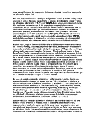 pues, aislar el fenómeno Mochica de otros fenómenos culturales, y ubicarlo en la secuencia
de culturas del antiguo Perú.

Max Uhle, en sus excavaciones a principios de siglo en las Huacas de Moche, ubicó y excavó
una serie de tumbas Mochicas, especialmente en las áreas definidas como sitios E y F al pie
de la Huaca de la Luna (Uhle 1915, Kroeber 1925:213). Estas tumbas, lamentablemente nunca
bien publicadas, contuvieron más de 680 piezas de cerámica estilísticamente muy
consistentes. Muchas compartían la característica decoración pictórica en crema y ocre, y/o
detallada decoración escultórica que permitían diferenciarlas fácilmente de otros estilos
encontrados en el sitio, especialmente del ubicuo estilo Chimú, y del estilo Tiahuanaco
encontrado por el mismo Uhle en Pachacamac en 1896 (1903). Uhle además determinó que
este estilo era contemporáneo con la construcción de la Huaca de la Luna (Uhle 1915:105),
por lo tanto los arquitectos de estas masivas estructuras pertenecían a la misma sociedad
que había producido a los maestros artesanos que elaboraron esta fantástica cerámica.

Kroeber (1925), luego de un minucioso análisis de las colecciones de Uhle en la Universidad
de California, Berkeley, caracterizó por primera vez el estilo, diferenciándolo de otros estilos
encontrados en el sitio. La información estratigráfica recogida por Uhle permitía concluir que
el nuevo estilo era anterior a los estilos Tiahuanaco y Chimú, por lo que Kroeber lo llama
Proto-Chimú. El estilo caracterizado por Kroeber no era exclusividad de la colección de Uhle;
piezas semejantes existían en otros Museos en Europa, los Estados Unidos y el Perú. Kroeber
en su estudio comparó las colecciones recogidas por Uhle con colecciones existentes
entonces en el American Museum of Natural History y el Peabody Museum. En estos museos
Kroeber encontró ceramios con las mismas características estilísticas, confirmando que se
trataba no de un fenómeno aislado, sino de un estilo consistente y difundido en la costa
norte. Ahora bien, pequeñas diferencias existían entre algunos grupos de objetos,
especialmente en sus formas y contenidos iconográficos, lo que hacía sospechar que existían
variaciones, quizá debidas a factores cronológicos, en el estilo. Es decir que estas
colecciones incluían objetos de diversas épocas. Esta sospecha no se comprobaría hasta que
no se estableciera una secuencia para la cerámica Mochica.

En base a la procedencia de estas colecciones, y a informaciones recogidas durante sus
propios viajes de investigación por la costa norte del Perú, Kroeber inició el estudio de la
distribución espacial del estilo Proto-Chimú (Figura 3). Kroeber (1925:224-229) concluyó que
el estilo Proto-Chimú "en realidad es característico sólo en [...] el área de Trujillo-Chimbote,
ocurriendo infrecuentemente en las dos áreas adyacentes (Casma al sur, y Pacasmayo-
Chepén al norte), y no apareciendo en lo absoluto en las dos áreas más norteñas
(Lambayeque y Piura). Aún cuando estéticamente superior, Proto-Chimú permanece siendo
un estilo local. Evidentemente existió durante un período de limitadas comunicaciones,
probablemente de unidades políticas restringidas" (Kroeber 1925:228-229).

Las características estilísticas que Kroeber encontró en los materiales excavados por Uhle
también estaban presentes en miles de piezas en colecciones existentes en el Perú,
especialmente en la colección pionera que Víctor Lacro creara y que posteriormente fuera
depositada en el Museo Nacional, y en la gigantesca colección que Rafael Lacro congregara
en la Hacienda Chiclín. Estas semejanzas estilísticas confirmaban, como era de esperarse, la
consistencia del estilo Proto-Chimú y su enorme frecuencia. Se requería en este momento de
 