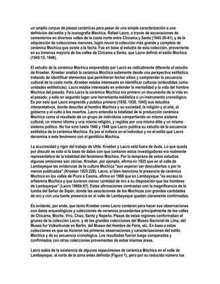 un amplio corpus de piezas cerámicas para pasar de una simple caracterización a una
definición del estilo y la iconografía Mochica. Rafael Lacro, a través de excavaciones de
cementerios en diversos valles de la costa norte entre Chicama y Santa (1945:30-41), y de la
adquisición de colecciones menores, logró reunir la colección más grande y completa de
cerámica Mochica que existe a la fecha. Fue en base al estudio de esta colección, proveniente
en su inmensa mayoría de los valles de Chicama a Santa, que Lacro definió el estilo Mochica
(1945:15, 1948).

El estudio de la cerámica Mochica emprendido por Lacro es radicalmente diferente al estudio
de Kroeber. Kroeber analizó la cerámica Mochica solamente desde una perspectiva estilística,
tratando de identificar elementos que permitieran fechar sitios y comprender la secuencia
cultural de la costa norte. Kroeber estaba interesado en identificar culturas (entendidas como
unidades estilísticas); Lacro estaba interesado en entender la mentalidad y la vida del hombre
Mochica del pasado. Para Lacro la cerámica Mochica era primero un documento de la vida en
el pasado, y sólo en segundo lugar una herramienta estilística o un instrumento cronológico.
Es por esto que Lacro emprende y publica primero (1938, 1939, 1945) sus estudios
interpretativos, donde describe al hombre Mochica y su sociedad, la religión y el arte, el
gobierno y el culto a los muertos. Lacro entendía la totalidad de la producción cerámica
Mochica como el resultado de un grupo de individuos compartiendo un mismo sistema
cultural, un mismo idioma y una misma religión, y regidos por una misma élite y un mismo
sistema político. No fue sino hasta 1946 y 1948 que Lacro publica su estudio de la secuencia
estilística de la cerámica Mochica. Es por el énfasis en el individuo y no el estilo que Lacro
denomina a este fenómeno con el gentilicio Mochica.

La acuciosidad y rigor del trabajo de Uhle, Kroeber y Lacro está fuera de duda. Lo que queda
por discutir es sólo si la base de datos con que contaron estos investigadores era realmente
representativa de la totalidad del fenómeno Mochica. Por lo temprano de estos estudios
algunas omisiones son obvias. Kroeber, por ejemplo, afirma en 1925 que en el valle de
Lambayeque las evidencias de la cultura Mochica "aún esperan ser descubiertas o por lo
menos publicadas" (Kroeber 1925:228). Lacro, si bien menciona la presencia de cerámica
Mochica en los valles de Piura a Casma, afirma en 1966 que en Lambayeque "es escasa la
orfebrería Mochica y que tuvieron menor cantidad de oro a su disposición que los hombres
de Lambayeque" (Lacro 1966b:97). Estas afirmaciones contrastan con la magnificencia de la
tumba del Señor de Sipán, donde las asociaciones de los Mochicas con grandes cantidades
de oro y con una fuerte presencia en el valle de Lambayeque quedan claramente confirmadas.

Es evidente, por ende, que tanto Kroeber como Lacro contaron para hacer sus observaciones
con datos arqueológicos y colecciones de ceramios procedentes principalmente de los valles
de Chicama, Moche, Virú, Chao, Santa y Nepeña. Piezas de estas regiones conformaban el
grueso de la colección Lacro, y de las grandes colecciones del Museo Nacional de Lima, del
Museo fur Volkerkunde en Berlín, del Museo del Hombre de París, etc. En base a estas
colecciones es que se hicieron las primeras observaciones y caracterizaciones del estilo
Mochica y de su secuencia cronológica. Los resultados fueron luego comparados y
confirmados con otras colecciones provenientes de estas mismas áreas.

Lacro sabía de la existencia de algunos especímenes de cerámica Mochica en el valle de
Lambayeque, al norte de la zona antes definida (Figura 1), pero por su reducido número los
 