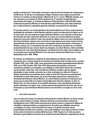 explicó en términos de "intercambio comercial y cultural entre los hombres de Lambayeque y
los Mochicas. De allí que en Lambayeque, Pátapo, Pomalca y otros lugares encontremos
sectores con tumbas correspondientes a Mochica III, IV y V." (Lacro 1966b:94). Kroeber, a su
vez, menciona en su estudio de 1925 la existencia de 17 ceramios de estilo Mochica
provenientes de Chepén, en el American Museum of Natural History (1925:225-226). Había
evidencias de presencia Mochica al norte del área cultural Mochica, pero estas evidencias,
por su baja incidencia y esporádica aparición indicaban una presencia de naturaleza.

En los años sesenta, con el descubrimiento de cerámica Mochica en Vicús, surge la primera
posibilidad de contrastar el estilo Mochica definido a partir de evidencias de la región sur de
la costa norte, con una muestra de origen totalmente distinto. Lacro encontró en las piezas
provenientes de Vicús suficientes elementos en común con ceramios Mochicas de fases
tempranas como para calificar a este nuevo grupo de objetos como una nueva manifestación
del mismo fenómeno cultural. Lacro reconoció en estas piezas el uso de las mismas formas,
especialmente el asa estribo, los mismos o semejantes motivos decorativos, la bicromía, el
tamaño y el peso, etc. La procedencia de este nuevo conjunto de ceramios era, en síntesis,
prueba fehaciente de que, incluso desde muy temprano, la cultura Mochica, había controlado
un territorio aún más vasto del presupuesto. Las diferencias entre estos nuevos objetos y los
ya conocidos para el período Mochica I en la secuancia cerámica de Rafael Lacro, no eran
destacables (Lacro 1965, 1966a).

En síntesis, la consistencia y unidad de la cultura Mochica se definió a partir de las
semejanzas de un enorme conjunto de ceramios provenientes tanto de colecciones y museos
(Kroeber 1925, Lacro 1938, 1939), como especímenes excavados arqueológicamente (Bennet
1939, Lacro 1945, Kroeber 1925, Uhle 1915). Estas piezas demostraban una enorme
consistencia estilística e iconográfica, que reflejaba la uniformidad cultural de la sociedad
que las produjo. Ahora bien, esta consistencia estilística se debía a que los objetos
estudiados, en gran medida, provenían de un área restringida, los valles de Chicama a
Nepeña. Especímenes provenientes de los valles al norte del Chicama eran prácticamente
inexistentes en estas colecciones, por lo que mal podían proporcionar evidencias de la
diversidad del fenómeno cultural Mochica. La cultura Mochica descrita en la literatura es la
cultura que se desarrolló en la región comprendida entre Chicama y Nepeña, es decir el
Mochica-Sur. En este momento no era posible determinar si las conclusiones planteadas
podían extenderse a la región norte, y hasta antes del descubrimiento de Vicús, esto era ser
innecesario ya que el fenómeno Mochica parecía circunscribirse a la región sur de la costa
norte.

   •   Una misma secuencia

Lacro no sólo tuvo acceso a la colección más grande de cerámica Mochica, él mismo excavó
un gran número piezas en tumbas, dandose cuenta de sus asociaciones y relaciones
estratigráficas (Lacro 1945). Estas excavaciones le dieron acceso a conjuntos de objetos de
indudable contemporaneidad y a superposiciones de tumbas que reflejaban secuencias
cronológicas. En base a esta información de campo y al estudio minucioso de las
características formales de la cerámica, Lacro pudo establecer cinco fases sucesivas a través
de las cuales evolucionó la cerámica Mochica (Lacro 1948, Figuras 4 a 9). Esta secuencia
describe en gran detalle la evolución de la cerámica decorativa Mochica, especialmente de las
 
