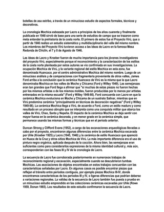 botellas de asa estribo, a través de un minucioso estudio de aspectos formales, técnicos y
decorativos.

La cronología Mochica esbozada por Lacro a principios de los años cuarenta y finalmente
publicada en 1948 sirvió de base para una serie de estudios de campo que se trazaron como
meta entender la prehistoria de la costa norte. El primero de estos fue el Proyecto Virú, que a
partir de 1946 realizo un estudio sistemático y multidisciplinario del valle del mismo nombre.
Los miembros del Proyecto Virú tuvieron acceso a las ideas de Lacro en la famosa Mesa
Redonda de Chiclín, el 7 y 8 de Agosto de 1946.

Las ideas de Lacro y Kroeber fueron de mucha importancia para los jóvenes investigadores
del proyecto Virú, especialmente porque el reconocimiento y la caracterización de los estilos
de la costa norte planteada por estos autores se vio confirmada en sus investigaciones. La
ocupación Mochica de Virú, y la variante regional del estilo Mochica en esta zona, fue
denominada Huancaco, por el centro administrativo Mochica del mismo nombre. Luego de un
minucioso análisis y de comparaciones con fragmentería proveniente de otros valles, James
Ford arriba a la conclusión que la cerámica Huancaco de Virú es la misma que la que Lacro
denominaba Mochica en los valles de Moche y Chicama (Ford y Willey 1949). Las semejanzas
eran tan grandes que Ford llega a afirmar que "si muchas de estas piezas no fueron hechas
por los mismos artistas o de los mismos moldes, fueron producidas por lo menos por artistas
entrenados en la misma escuela" (Ford y Willey 1949:66). Ford concuerda con Lacro en que la
cerámica Mochica evoluciona en Moche y Chicama de un sustrato Salinar, mientras que en
Virú predomina cerámica "principalmente en técnicas de decoración negativas" (Ford y Willey
1949:66). La cerámica Mochica llega a Virú, de acuerdo a Ford, como un estilo maduro y como
resultado en un proceso abrupto que se interpreta como una conquista militar que abarca los
valles de Virú, Chao, Santa y Nepeña. El impacto de la cerámica Mochica se deja sentir con
mayor fuerza en la cerámica decorada, y en menor grado en la cerámica simple, que
permanece usando las mismas formas y técnicas que en el período anterior.

Duncan Strong y Clifford Evans (1952), a cargo de las excavaciones arqueológicas llevadas a
cabo por el proyecto, encontraron algunas diferencias entre la cerámica Mochica excavada
por Uhle (Kroeber 1925) y Lacro (1945, 1948) y la cerámica de estilo Huancaco que apareció
en Huaca de la Cruz y otros sitios Mochica de Virú. La más importante diferencia era el uso de
pintura negra orgánica, aplicada después de la cocción. Ahora bien, las semejanzas eran
suficientes como para considerarlos expresiones de la misma identidad cultural y, más aún,
corresponderían con las fases III y IV de la cronología de Lacro.

La secuencia de Lacro fue corroborada posteriormente en numerosos trabajos de
reconocimiento regional y excavación, especialmente cuando se descubrieron tumbas
Mochicas. Las asociaciones de objetos encontradas en estos trabajos concuerdan con las
características señaladas por Lacro. En algunos casos es posible encontrar piezas que
reflejan el tránsito entre períodos contiguos, por ejemplo piezas Mochica III-IV, donde
encontramos características de los períodos III y IV, o ligeras diferencias que podrían deberse
a variaciones regionales. La validez de la secuencia de Lacro también fue puesta a prueba en
un minucioso estudio emprendido en las colecciones cerámicas excavadas por Uhle (Rowe
1959, Donan 1965). Los resultados de este estudio confirmaron la secuencia de Lacro.
 