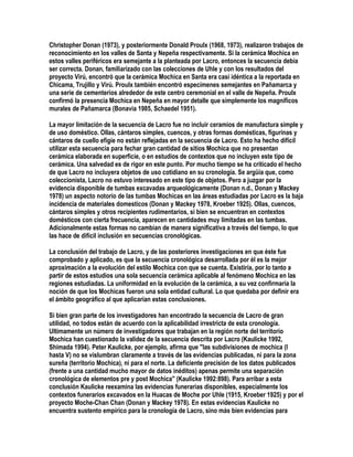 Christopher Donan (1973), y posteriormente Donald Proulx (1968, 1973), realizaron trabajos de
reconocimiento en los valles de Santa y Nepeña respectivamente. Si la cerámica Mochica en
estos valles periféricos era semejante a la planteada por Lacro, entonces la secuencia debía
ser correcta. Donan, familiarizado con las colecciones de Uhle y con los resultados del
proyecto Virú, encontró que la cerámica Mochica en Santa era casi idéntica a la reportada en
Chicama, Trujillo y Virú. Proulx también encontró especímenes semejantes en Pañamarca y
una serie de cementerios alrededor de este centro ceremonial en el valle de Nepeña. Proulx
confirmó la presencia Mochica en Nepeña en mayor detalle que simplemente los magníficos
murales de Pañamarca (Bonavia 1985, Schaedel 1951).

La mayor limitación de la secuencia de Lacro fue no incluir ceramios de manufactura simple y
de uso doméstico. Ollas, cántaros simples, cuencos, y otras formas domésticas, figurinas y
cántaros de cuello efigie no están reflejadas en la secuencia de Lacro. Esto ha hecho difícil
utilizar esta secuencia para fechar gran cantidad de sitios Mochica que no presentan
cerámica elaborada en superficie, o en estudios de contextos que no incluyen este tipo de
cerámica. Una salvedad es de rigor en este punto. Por mucho tiempo se ha criticado el hecho
de que Lacro no incluyera objetos de uso cotidiano en su cronología. Se argüía que, como
coleccionista, Lacro no estuvo interesado en este tipo de objetos. Pero a juzgar por la
evidencia disponible de tumbas excavadas arqueológicamente (Donan n.d., Donan y Mackey
1978) un aspecto notorio de las tumbas Mochicas en las áreas estudiadas por Lacro es la baja
incidencia de materiales domesticos (Donan y Mackey 1978, Kroeber 1925). Ollas, cuencos,
cántaros simples y otros recipientes rudimentarios, si bien se encuentran en contextos
domésticos con cierta frecuencia, aparecen en cantidades muy limitadas en las tumbas.
Adicionalmente estas formas no cambian de manera significativa a través del tiempo, lo que
las hace de difícil inclusión en secuencias cronológicas.

La conclusión del trabajo de Lacro, y de las posteriores investigaciones en que éste fue
comprobado y aplicado, es que la secuencia cronológica desarrollada por él es la mejor
aproximación a la evolución del estilo Mochica con que se cuenta. Existiría, por lo tanto a
partir de estos estudios una sola secuencia cerámica aplicable al fenómeno Mochica en las
regiones estudiadas. La uniformidad en la evolución de la cerámica, a su vez confirmaría la
noción de que los Mochicas fueron una sola entidad cultural. Lo que quedaba por definir era
el ámbito geográfico al que aplicarían estas conclusiones.

Si bien gran parte de los investigadores han encontrado la secuencia de Lacro de gran
utilidad, no todos están de acuerdo con la aplicabilidad irrestricta de esta cronología.
Ultimamente un número de investigadores que trabajan en la región norte del territorio
Mochica han cuestionado la validez de la secuencia descrita por Lacro (Kaulicke 1992,
Shimada 1994). Peter Kaulicke, por ejemplo, afirma que "las subdivisiones de mochica (I
hasta V) no se vislumbran claramente a través de las evidencias publicadas, ni para la zona
sureña (territorio Mochica), ni para el norte. La deficiente precisión de los datos publicados
(frente a una cantidad mucho mayor de datos inéditos) apenas permite una separación
cronológica de elementos pre y post Mochica" (Kaulicke 1992:898). Para arribar a esta
conclusión Kaulicke reexamina las evidencias funerarias disponibles, especialmente los
contextos funerarios excavados en la Huacas de Moche por Uhle (1915, Kroeber 1925) y por el
proyecto Moche-Chan Chan (Donan y Mackey 1978). En estas evidencias Kaulicke no
encuentra sustento empírico para la cronología de Lacro, sino más bien evidencias para
 