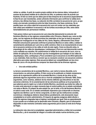 refutar su validez. A partir de nuestro propio análisis de los mismos datos, incluyendo el
examen de las piezas inéditas de la colección de Uhle, no podemos estar de acuerdo con
Kaulicke. Si bien es cierto que los datos para la fase temprana de la secuencia (especialmente
la fase II) son casi inexistentes, existe suficiente información para confirmar la validez de la
primera y las últimas tres fases. La colección de Uhle corrobora la secuencia de Lacro, ya que
existe una marcada consistencia entre los lotes funerarios y las fases cerámicas. No es
posible hacer una crítica cabal de la secuencia de Lacro sin contar con los materiales que
este utilizó para establecer la secuencia o de las tumbas excavadas por Uhle, estos datos
lamentablemente aún permanecen inéditos.

Todo parece indicar que la secuencia de Lacro describe básicamente la evolución del
fenómeno Mochica en las regiones comprendidas entre Chicama y Nepeña que, como se dijo
antes, son las regiones de donde provienen los materiales en los que se basa la secuencia.
Trabajos de investigación en los valles de Virú, Santa, Nepeña y últimamente Chao (Víctor
Pimentel comunicación personal) confirman la presencia Mochica en estos valles y validan la
caracterización planteada por Lacro de su estilo cerámico. Este no es necesariamente el caso
de la secuencia cerámica en los valles al norte de esta región. Como se discutió antes, la
arqueología de los valles de Jequetepeque, Lambayeque y Piura era casi desconocida cuando
Lacro realizaba sus estudios. No cuestionamos la validez de la secuencia de Lacro, sino su
ámbito de aplicación. No es de extrañar que los investigadores que trabajan en los valles de
Jequetepeque, Zaña, Lambayeque y Piura consideren que la secuencia es de difícil aplicación
a sus materiales. Esto nos lleva a concluir que es necesario construir una secuencia cerámica
alternativa para estas regiones. Esta secuencia deberá ser compatibilizada con las cinco
fases de Lacro a fin de permitirnos comparar los desarrollos de las diversas regiones.

   •   Una sola entidad política

La tercera característica de la sociedad Mochica, y por cierto la menos discutida, es la
concerniente a su estructura política. Si bien nunca se ha publicado un tratado comprensivo
acerca de la organización política de la sociedad Mochica, a través de los años se han
planteado algunos argumentos acerca de su nivel de complejidad (ver Shimada 1994). Estos
argumentos, como veremos, adolecen de los mismos defectos que discutimos en las dos
secciones anteriores. En la caracterización de las estructuras políticas se ha proyectado lo
que sabemos para la región sur a todo el ámbito Mochica, asumiendo que todos los valles de
la costa norte estuvieron en algún momento bajo el control político de un estado centralizado
con sede en Moche. El colapso de este estado fue, por lo tanto, el fin del fenómeno Mochica
en toda la costa norte. En un estado centralizado esperamos que el desarrollo en diversas
regiones sea idéntico o por lo menos congruente, es decir que las instituciones sociales,
económicas e ideológicas debieron desarrollarse paralelamente, sólo alcanzando mayor
complejidad en el centro administrativo. El impacto de agentes exógenos debió afectar a
todas las regiones integradas bajo el régimen centralizado por igual. Esto es aparentemente
lo que sucede con el estado que se desarrolló entre Chicama y Nepeña, pero la información
disponible en este momento contradice estos argumentos para la zona al norte de la Pampa
de Paiján.

La indicación más clara de la complejidad, capacidad administrativa y militar de la sociedad
Mochica-Sur, y de la necesidad de integrar a la esfera del estado nuevos territorios y una
 