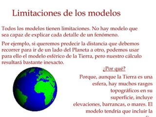 Limitaciones de los modelos
Todos los modelos tienen limitaciones. No hay modelo que
sea capaz de explicar cada detalle de un fenómeno.
Por ejemplo, si queremos predecir la distancia que debemos
recorrer para ir de un lado del Planeta a otro, podemos usar
para ello el modelo esférico de la Tierra, pero nuestro cálculo
resultará bastante inexacto.
                                              ¿Por qué?
                                   Porque, aunque la Tierra es una
                                        esfera, hay muchos rasgos
                                                 topográficos en su
                                                 superficie, incluye
                                elevaciones, barrancas, o mares. El
                                     modelo tendría que incluir la
 