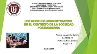 REPUBLICA BOLIVARIANA DE VENEZUELA
UNIVERSIDAD FERMIN TORO
DECANATO DE INVESTIGACIÓN Y POSTGRADO
MAESTRIA EN GERENCIA EMPRESARIAL
INTRODUCCIÓN A LA GESTIÓN ADMINISTRATIVA

Alumna: Ing. Jennifer Da Silva
C.I: 13.602.117
Profesora: María Giménez

Grupo 14 B
Octubre 2013

 