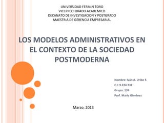 UNIVERSIDAD FERMIN TORO
           VICERRECTORADO ACADEMICO
      DECANATO DE INVESTIGACION Y POSTGRADO
         MAESTRIA DE GERENCIA EMPRESARIAL




LOS MODELOS ADMINISTRATIVOS EN
   EL CONTEXTO DE LA SOCIEDAD
         POSTMODERNA

                                          Nombre: Iván A. Uribe F.
                                          C.I: 9.224.732
                                          Grupo: 13B
                                          Prof. María Giménez


                   Marzo, 2013
 