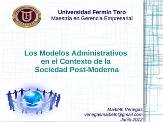 Universidad Fermín Toro
       Maestría en Gerencia Empresarial




Los Modelos Administrativos
    en el Contexto de la
  Sociedad Post-Moderna




                            Maibeth Venegas
                   venegasmaibeth@gmail.com
                                  Junio 2012
 
