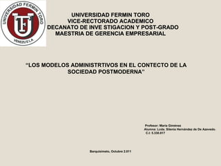 UNIVERSIDAD FERMIN TORO VICE-RECTORADO ACADEMICO   DECANATO DE INVE STIGACION Y POST-GRADO MAESTRIA DE GERENCIA EMPRESARIAL “ LOS MODELOS ADMINISTRTIVOS EN EL CONTECTO DE LA SOCIEDAD POSTMODERNA” Profesor: María Giménez Alumna: Lcda. Silenia Hernández de De Azevedo. C.I: 5.330.817 Barquisimeto, Octubre 2.011 