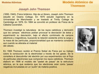 (1856 -1940). Físico británico. Hijo de un librero, Joseph John Thomson
estudió en Owens College. En 1870 estudió ingeniería en la
Universidad de Manchester y se trasladó al Trinity College de
Cambridge en 1876. En 1884 se convirtió en profesor de Física de la
Cátedra Cavendish.
Thomson investigó la naturaleza de los rayos catódicos y demostró
que los campos eléctricos podían provocar la desviación de éstos y
experimentó su desviación, bajo el efecto combinado de campos
eléctricos y magnéticos, buscando la relación existente entre la carga y
la masa de las partículas, proporcionalidad que se mantenía constante
aun cuando se alteraba el material
del cátodo.
En 1906 Thomson recibió el Premio Nobel de Física por su trabajo
sobre la conducción de la electricidad a través de los gases. Se le
considera el descubridor del electrón por sus experimentos con el flujo
de partículas (electrones) que componen los rayos catódicos. Thomson
elaboró en 1898 el modelo del "pastel de pasas" de la estructura
atómica, en la que sostenía que los electrones eran como 'pasas'
negativas incrustadas en un 'pudín' de materia positiva.
 