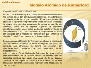 En 1911, E. Rutherford y sus colaboradores bombardearon una
fina lámina de oro con partículas alfa (positivas), procedentes de
un material radiactivo, a gran velocidad. El experimento permitió
observar el siguiente comportamiento en las partículas lanzadas:
La mayor parte de ellas atravesaron la lámina sin cambiar de
dirección, como era de esperar. Algunas se desviaron
considerablemente. Unas pocas partículas rebotaron hacia la
fuente de emisión. El comportamiento de las partículas no podía
ser explicado con el modelo de Thomson, así que Rutherford lo
abandonó y sugirió otro basado en el átomo nuclear.
De acuerdo con el Modelo de Thomson, en el cual la positiva de
cada átomo está distribuida de forma homogénea, las partículas
positivas que atraviesan la lámina no deberían ser
apreciablemente desviadas de su trayectoria inicial.
Evidentemente,
esto no ocurría. En el Modelo de Rutherford la carga positiva
está concentrada en un núcleo central, de manera que las
partículas positivas que pasan muy cerca de él, se desvían
bastante de su trayectoria inicial y sólo aquellas pocas que
chocan directamente con el núcleo regresan en la dirección de la
que proceden.
 