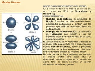 Es el actual modelo: este modelo se expuso por
vez primera en 1925 por Schrodinger y
Heisenberg.
• Dualidad onda-partícula: la propuesta de
Broglie; Todas las partículas materiales tienen
propiedades ondulatorias y también que las
partículas que están en movimiento lleva una
onda asociada.
• Principio de Indeterminación: La afirmación
de Heisenberg con relación a que era
imposible situar a un electrón dado en un punto
exacto del espacio.
El comportamiento de los electrones presentes en
el átomo, esta representado por la ecuaciones del
modelo mecánico-cuántico, dando la posibilidad
de identificar su carácter ondulatorio y deja claro
que es imposible predecir su recorrido exacto.
De esta manera se logro establecer un concepto
de modelo orbital, para poder intuir un
determinado sector o región en el espacio del
átomo donde se podría encontrar un electrón
siendo este espacio muy grande.
 