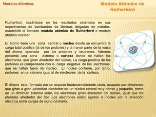 Rutherford, basándose en los resultados obtenidos en sus
experimentos de bombardeo de láminas delgadas de metales,
estableció el llamado modelo atómico de Rutherford o modelo
atómico nuclear.
El átomo tiene una zona central o núcleo donde se encuentra la
carga total positiva (la de los protones) y la mayor parte de la masa
del átomo, aportada por los protones y neutrones. Además
presenta una zona
externa o corteza donde se hallan los
electrones, que giran alrededor del núcleo. La carga positiva de los
protones es compensada con la carga negativa de los electrones,
que se hallan fuera del núcleo. El núcleo contiene, por tanto,
protones en un número igual al de electrones de la corteza.

El átomo esta formado por un espacio fundamentalmente vacío, ocupado por electrones
que giran a gran velocidad alrededor de un núcleo central muy denso y pequeño, como
en un diminuto sistema solar, los electrones giran alrededor del núcleo, igual que los
planetas alrededor del Sol. Los electrones están ligados al núcleo por la atracción
eléctrica entre cargas de signo contrario.

 