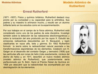 (1871 -1937). Físico y químico británico. Rutherford destacó muy
pronto por su curiosidad y su capacidad para la aritmética. Sus
padres y su maestro lo animaron mucho, y resultó ser un alumno
brillante tanto en los estudios como en la experimentación.
Por sus trabajos en el campo de la física atómica, Rutherford está
considerado como uno de los padres de esta disciplina. Investigó
también sobre la detección de las radiaciones electromagnéticas y
sobre la ionización del aire producido por los rayos X. Estudió las
emisiones radioactivas descubiertas por H. Becquerel, y logró
clasificarlas en rayos alfa, beta y gamma. En 1902 Rutherford
formuló la teoría sobre la radioactividad natural asociada a las
transformaciones espontáneas de los elementos. Colaboró con H.
Geiger en el desarrollo del contador Geiger, y demostró (1908) que
las partículas alfa son iones de helio (más exactamente, núcleos del
átomo de helio) y, en 1911, describió un nuevo modelo atómico
(modelo atómico de Rutherford), que posteriormente sería
perfeccionado por N. Bohr. Ganó el Premio Nobel de Química en
1908 por descubrir que la radiactividad iba acompañada por una
desintegración de los elementos.

 