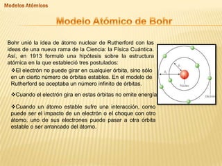Bohr unió la idea de átomo nuclear de Rutherford con las
ideas de una nueva rama de la Ciencia: la Física Cuántica.
Así, en 1913 formuló una hipótesis sobre la estructura
atómica en la que estableció tres postulados:
El electrón no puede girar en cualquier órbita, sino sólo
en un cierto número de órbitas estables. En el modelo de
Rutherford se aceptaba un número infinito de órbitas.
Cuando el electrón gira en estas órbitas no emite energía.
Cuando un átomo estable sufre una interacción, como
puede ser el impacto de un electrón o el choque con otro
átomo, uno de sus electrones puede pasar a otra órbita
estable o ser arrancado del átomo.

 