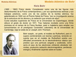 (1885 - 1962) Físico danés. Considerado como una de las figuras más
deslumbrantes de la Física contemporánea y, por sus aportaciones teóricas y sus
trabajos prácticos, como uno de los padres de la bomba atómica, fue
galardonado en 1922 con el Premio Nobel de Física, "por su investigación acerca
de la estructura de los átomos y la radiación que emana de ellos".
Cursó estudios superiores de Física en la Universidad de Copenhague, donde
obtuvo el grado de doctor en 1911. Tras haberse revelado como una firme
promesa en el campo de la Física Nuclear, pasó a Inglaterra para ampliar sus
conocimientos en el prestigioso Cavendish Laboratory de la Universidad de
Cambridge, bajo la tutela de sir Joseph John Thomson.
Bohr acepto , en parte, el modelo de Rutherford, pero lo
supero combinándolo con teorías cuánticas, teniendo en
cuenta que en el modelo de Rutherford existía una
dificultad proveniente de la electrodinámica clásica que
predice que una partícula cargada y acelerada, como
sería el caso de los electrones orbitando alrededor del
núcleo, produciría radiación electromagnética, perdiendo
energía y finalmente cayendo sobre el núcleo

 