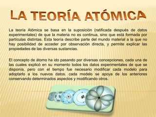 La teoría Atómica se basa en la suposición (ratificada después de datos
experimentales) de que la materia no es continua, sino que está formada por
partículas distintas. Esta teoría describe parte del mundo material a la que no
hay posibilidad de acceder por observación directa, y permite explicar las
propiedades de las diversas sustancias.
El concepto de átomo ha ido pasando por diversas concepciones, cada una de
las cuales explicó en su momento todos los datos experimentales de que se
disponía, pero con el tiempo fue necesario modificar cada modelo para
adoptarlo a los nuevos datos. cada modelo se apoya de los anteriores
conservando determinados aspectos y modificando otros.

 