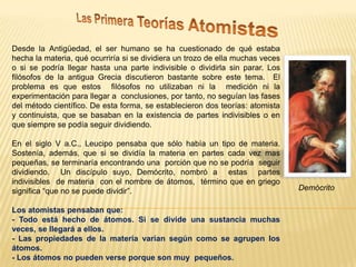 Desde la Antigüedad, el ser humano se ha cuestionado de qué estaba
hecha la materia, qué ocurriría si se dividiera un trozo de ella muchas veces
o si se podría llegar hasta una parte indivisible o dividirla sin parar. Los
filósofos de la antigua Grecia discutieron bastante sobre este tema. El
problema es que estos filósofos no utilizaban ni la medición ni la
experimentación para llegar a conclusiones, por tanto, no seguían las fases
del método científico. De esta forma, se establecieron dos teorías: atomista
y continuista, que se basaban en la existencia de partes indivisibles o en
que siempre se podía seguir dividiendo.
En el siglo V a.C., Leucipo pensaba que sólo había un tipo de materia.
Sostenía, además, que si se dividía la materia en partes cada vez mas
pequeñas, se terminaría encontrando una porción que no se podría seguir
dividiendo. Un discípulo suyo, Demócrito, nombró a estas partes
indivisibles de materia con el nombre de átomos, término que en griego
significa “que no se puede dividir”.
Los atomistas pensaban que:
- Todo está hecho de átomos. Si se divide una sustancia muchas
veces, se llegará a ellos.
- Las propiedades de la materia varían según como se agrupen los
átomos.
- Los átomos no pueden verse porque son muy pequeños.

Demócrito

 