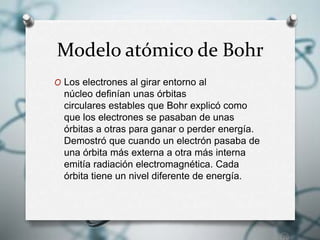 Modelo atómico de Bohr
O Los electrones al girar entorno al
núcleo definían unas órbitas
circulares estables que Bohr explicó como
que los electrones se pasaban de unas
órbitas a otras para ganar o perder energía.
Demostró que cuando un electrón pasaba de
una órbita más externa a otra más interna
emitía radiación electromagnética. Cada
órbita tiene un nivel diferente de energía.
 