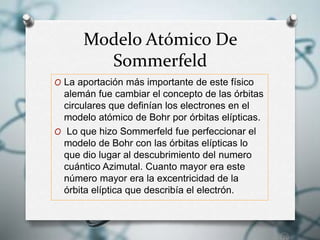 Modelo Atómico De
Sommerfeld
O La aportación más importante de este físico
alemán fue cambiar el concepto de las órbitas
circulares que definían los electrones en el
modelo atómico de Bohr por órbitas elípticas.
O Lo que hizo Sommerfeld fue perfeccionar el
modelo de Bohr con las órbitas elípticas lo
que dio lugar al descubrimiento del numero
cuántico Azimutal. Cuanto mayor era este
número mayor era la excentricidad de la
órbita elíptica que describía el electrón.
 
