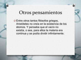 Otros pensamientos
O Entre otros tantos filósofos griegos,
Aristóteles no creía en la existencia de los
átomos. Y pensaba que el vacío no
existía, o sea, para ellos la materia era
continua y se podía dividir infinitamente.
 