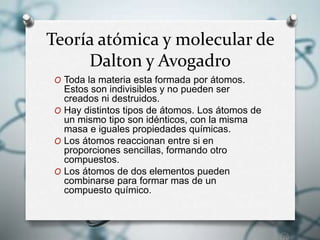 Teoría atómica y molecular de
Dalton y Avogadro
O Toda la materia esta formada por átomos.
Estos son indivisibles y no pueden ser
creados ni destruidos.
O Hay distintos tipos de átomos. Los átomos de
un mismo tipo son idénticos, con la misma
masa e iguales propiedades químicas.
O Los átomos reaccionan entre si en
proporciones sencillas, formando otro
compuestos.
O Los átomos de dos elementos pueden
combinarse para formar mas de un
compuesto químico.
 