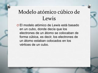 Modelo atómico cúbico de
Lewis
O El modelo atómico de Lewis está basado
en un cubo, donde decía que los
electrones de un átomo se colocaban de
forma cúbica, es decir, los electrones de
un átomo estaban colocados en los
vértices de un cubo.
 