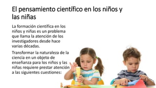 El pensamiento científico en los niños y
las niñas
La formación científica en los
niños y niñas es un problema
que llama la atención de los
investigadores desde hace
varias décadas.
Transformar la naturaleza de la
ciencia en un objeto de
enseñanza para los niños y las
niñas requiere prestar atención
a las siguientes cuestiones:
 