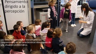 Pensamiento
dirigido a la
percepción
Los niños tienden a basar inicialmente sus
razonamientos en las características observables de
una situación problemática.
 