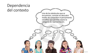 Uno de los obstáculos que se
encuentran, consiste en descubrir
modos de comprobar el pensamiento
científico que permita separa la
categoría de representación.
Dependencia
del contexto
 